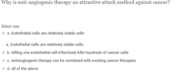 Why is anti-angiogenic therapy an attractive attack method against cancer?
Select one:
o a. Endothelial cells are relatively stable cells
a. Endothelial cells are relatively stable cells
o b. Killing one endothelial cell effectively kills hundreds of cancer cells
o c. Antiangiogenic therapy can be combined with existing cancer therapies
o d. all of the above
