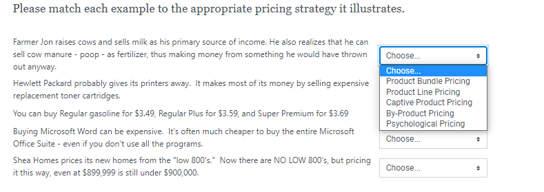 Please match each example to the appropriate pricing strategy it illustrates.
Farmer Jon raises cows and sells milk as his primary source of income. He also realizes that he can
sell cow manure - poop - as fertilizer, thus making money from something he would have thrown
Choose.
out anyway.
Choose.
Product Bundle Pricing
Product Line Pricing
Captive Product Pricing
By-Product Pricing
Psychological Pricing
Hewlett Packard probably gives its printers away. It makes most of its money by selling expensive
replacement toner cartridges.
You can buy Regular gasoline for $3.49, Regular Plus for $3.59, and Super Premium for $3.69
Buying Microsoft Word can be expensive. It's often much cheaper to buy the entire Microsoft
Choose.
Office Suite - even if you don't use all the programs.
Shea Homes prices its new homes from the "low 800's." Now there are NO LOW 800's, but pricing
it this way, even at $899,999 is still under $900,000.
Choose.
