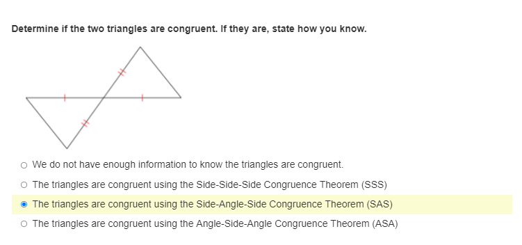 Determine if the two triangles are congruent. If they are, state how you know.
o We do not have enough information to know the triangles are congruent.
O The triangles are congruent using the Side-Side-Side Congruence Theorem (SS)
• The triangles are congruent using the Side-Angle-Side Congruence Theorem (SAS)
O The triangles are congruent using the Angle-Side-Angle Congruence Theorem (ASA)
