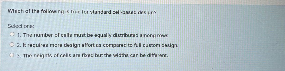 Which of the following is true for standard cell-based design?
Select one:
O 1. The number of cells must be equally distributed among rows
O 2. It requires more design effort as compared to full custom design.
O 3. The heights of cells are fixed but the widths can be different.
