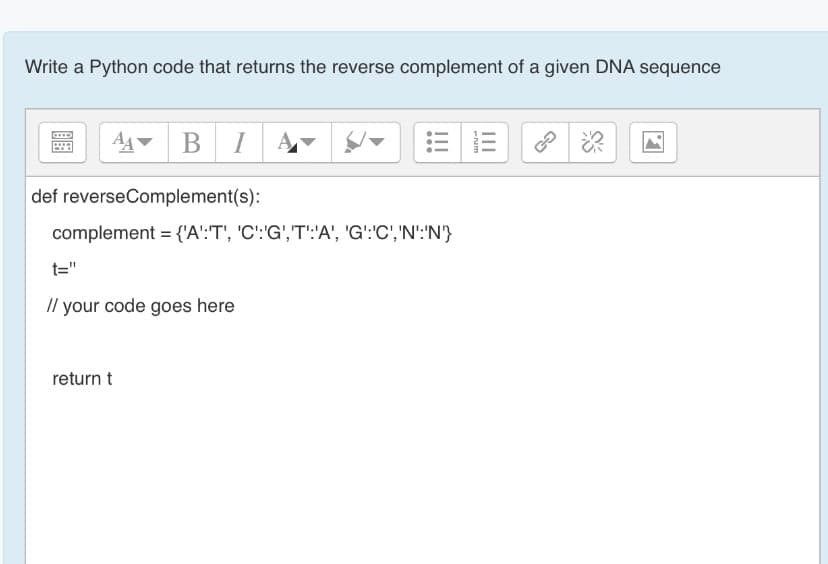 Write a Python code that returns the reverse complement of a given DNA sequence
B I
def reverseComplement(s):
complement = {'A':T', 'C':'G','T':'A', 'G':'C','N':'N'}
t="
// your code goes here
return t
II
