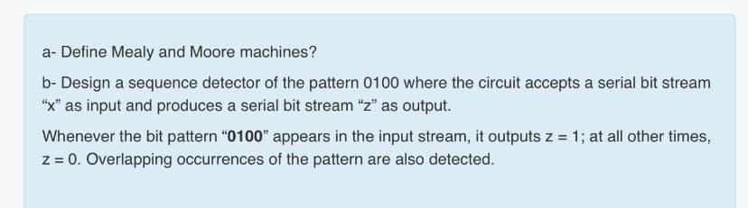 a- Define Mealy and Moore machines?
b- Design a sequence detector of the pattern 0100 where the circuit accepts a serial bit stream
"x" as input and produces a serial bit stream z" as output.
Whenever the bit pattern “0100" appears in the input stream, it outputs z = 1; at all other times,
z = 0. Overlapping occurrences of the pattern are also detected.
