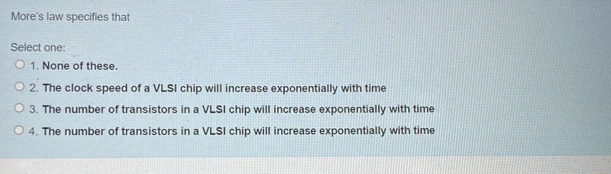 More's law specifies that
Select one:
O 1. None of these.
O 2. The clock speed of a VLSI chip will increase exponentially with time
O 3. The number of transistors in a VLSI chip will increase exponentially with time
O 4. The number of transistors in a VLSI chip will increase exponentially with time
