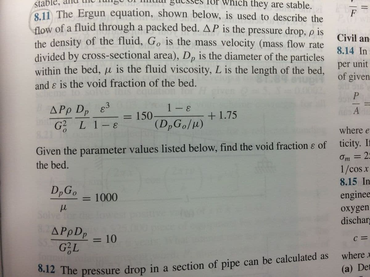 stable,
which they are stable.
8.11 The Ergun equation, shown below, is used to describe the
flow of a fluid through a packed bed. AP is the pressure drop, p is
the density of the fluid, Go is the mass velocity (mass flow rate
divided by cross-sectional area), Dp is the diameter of the particles
within the bed, u is the fluid viscosity, L is the length of the bed,
and & is the void fraction of the bed.
*
APp Dp 83
in G² L 1-8
DpGo 1000
μ
Solve for
1- &
(DpGo/M)
Given the parameter values listed below, find the void fraction & of
the bed.
=
= 150-
+1.75
8.2 APpDp = 10
$5. G²L
8.12 The pressure drop in a section of pipe can be calculated as
F
Civil an-
8.14 In
per unit
of given
P
A
where e
ticity. If
2:
Om
1/cos x
8.15 In
-
enginee
oxygen
discharg
C=
where x
(a) Det