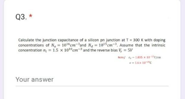 Q3. *
Calculate the junction capacitance of a silicon pn junction at T = 300 K with doping
concentrations of Na = 10¹6cm-³and Na = 10¹5 cm-³. Assume that the intrinsic
concentration n = 1.5 x 100 cm-3 and the reverse bias V, 5V
Note/
Your answer
-1.035 x 10-¹2F/cm
e-16x 10-¹c