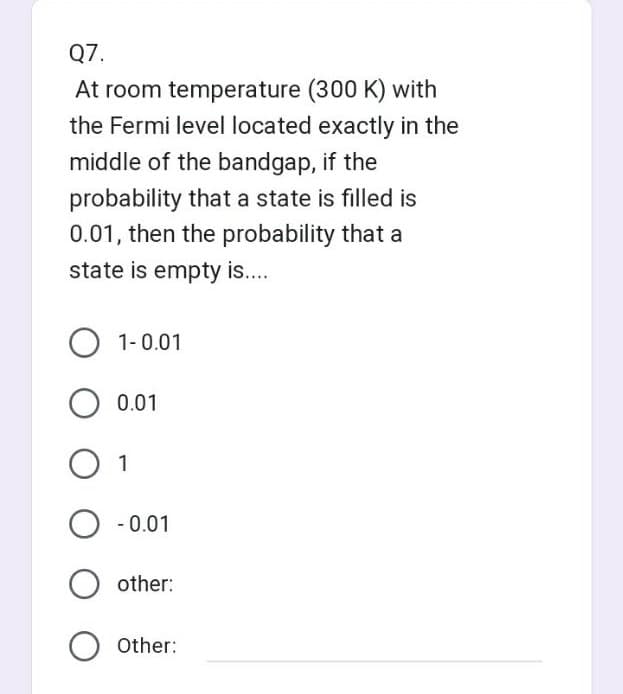 Q7.
At room temperature (300 K) with
the Fermi level located exactly in the
middle of the bandgap, if the
probability that a state is filled is
0.01, then the probability that a
state is empty is....
O 1-0.01
O 0.01
1
O -0.01
other:
Other: