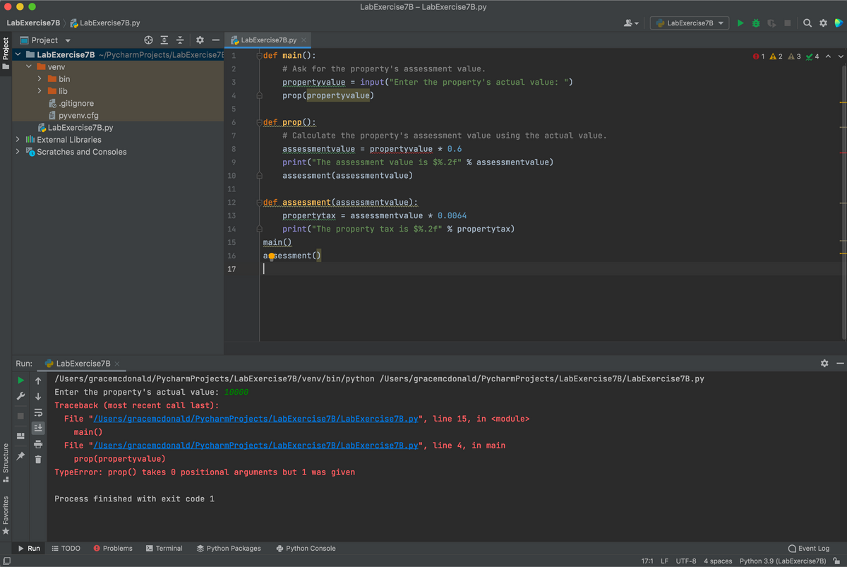LabExercise7B – LabExercise7B.py
LabExercise7B LabExercise7B.py
LabExercise7B
Project
LabExercise7B.py
LabExercise7B ~/PycharmProjects/LabExercise7E 1
def main():
91 A 2 A 3
venv
2
# Ask for the property's assessment value.
bin
propertyvalue = input("Enter the property's actual value: ")
>
lib
4
prop(propertyvalue)
fo -gitignore
E pyvenv.cfg
LabExercise7B.py
Edef prop():
> ulı External Libraries
7
# Calculate the property's assessment value using the actual value.
assessmentvalue = propertyvalue * 0.6
print("The assessment value is $%.2f" % assessmentvalue)
8.
>
Scratches and Consoles
10
assessment(assessmentvalue)
11
12
Edef assessment(assessmentvalue):
propertytax = assessmentvalue * 0.0064
print("The property tax is $%.2f" % propertytax)
13
14
15
main()
16
asessment()
|
17
Run:
LabExercise7B x
/Users/gracemcdonald/PycharmProjects/LabExercise7B/venv/bin/python /Users/gracemcdonald/PycharmProjects/LabExercise7B/LabExercise7B.py
Enter the property's actual value: 10000
Traceback (most recent call last):
File "/Users/gracemcdonald/PycharmProjects/LabExercise7B/LabExercise7B.py", line 15, in <module>
%3D
main()
File "/Users/gracemcdonald/PycharmProjects/LabExercise7B/LabExercise7B.py", line 4, in main
prop(propertyvalue)
TypeError: prop() takes 0 positional arguments but 1 was given
Process finished with exit code 1
Run
E TODO
O Problems
- Terminal
Python Packages
Python Console
Event Log
17:1
LF UTF-8
4 spaces Python 3.9 (LabExercise7B)
I Project
* Favorites
H. Structure
LO
