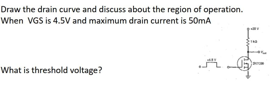 Draw the drain curve and discuss about the region of operation.
When VGS is 4.5V and maximum drain current is 50mA
+20 V
1 kΩ
4.5 V
2N7C00
What is threshold voltage?
