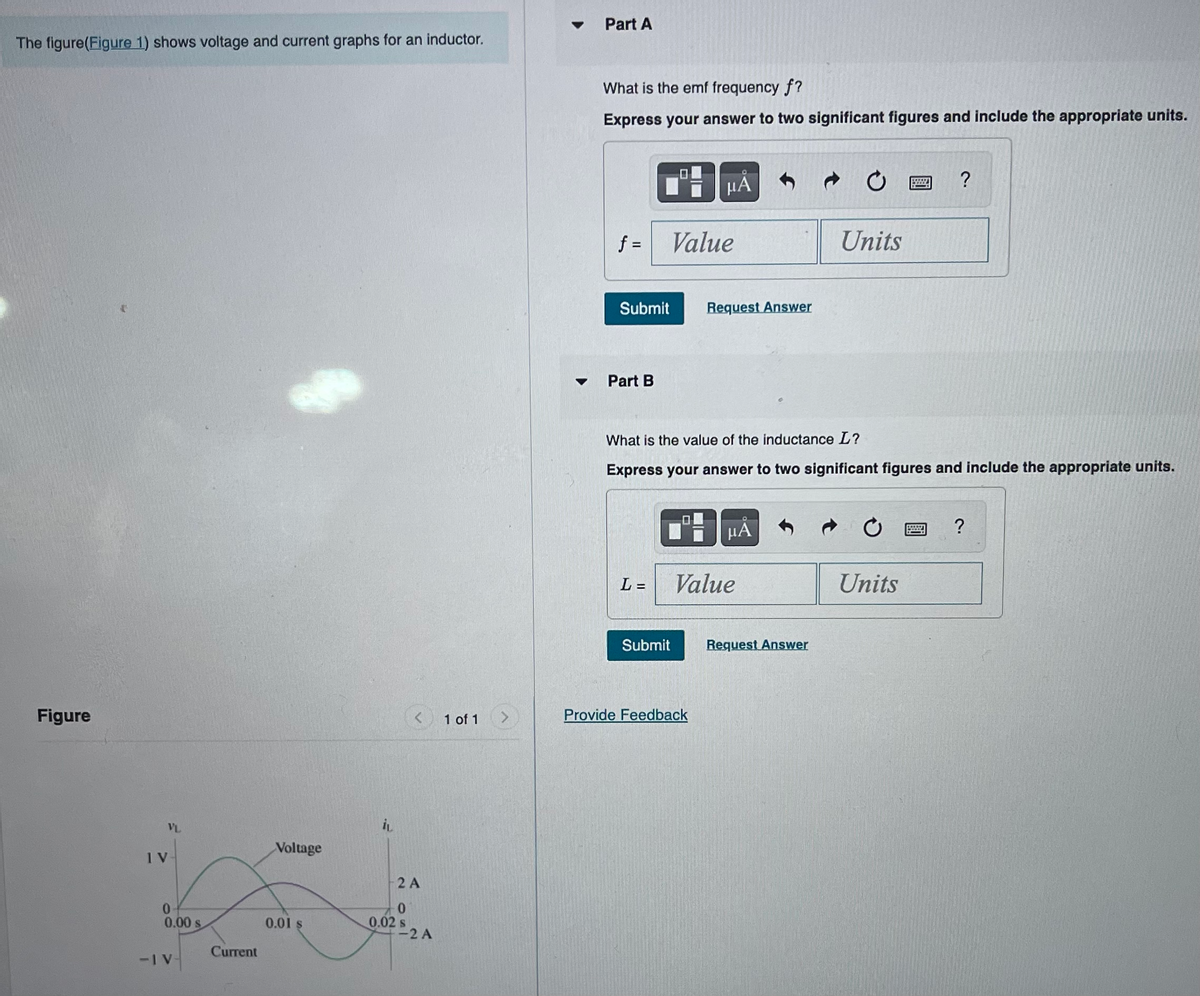 The figure(Figure 1) shows voltage and current graphs for an inductor.
Figure
VL
IV
0
0.00 s
-IV
Current
Voltage
0.01 $
İL
2 A
0
0.02 s
-2 A
1 of 1 >
Part A
What is the emf frequency f?
Express your answer to two significant figures and include the appropriate units.
f=
Submit
Part B
L=
Value
μÃ
Submit
Request Answer
What is the value of the inductance L?
Express your answer to two significant figures and include the appropriate units.
Provide Feedback
μА
Value
Units
Request Answer
?
Units
?