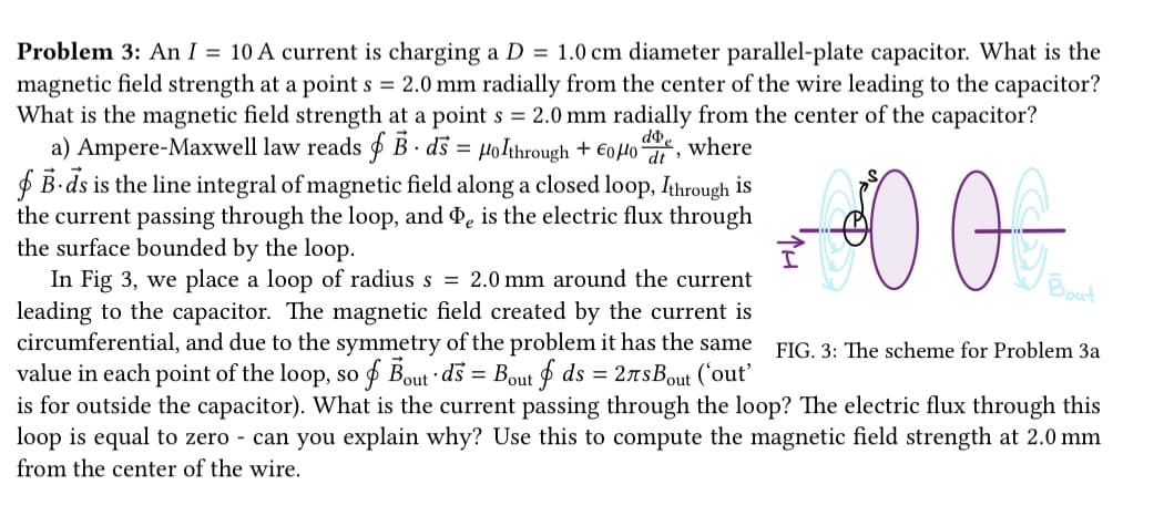 Problem 3: An I = 10 A current is charging a D = 1.0 cm diameter parallel-plate capacitor. What is the
magnetic field strength at a point s = 2.0 mm radially from the center of the wire leading to the capacitor?
What is the magnetic field strength at a point s = 2.0 mm radially from the center of the capacitor?
a) Ampere-Maxwell law reads f B. ds = Holthrough + €0μ doe
B-ds is the line integral of magnetic field along a closed loop, Ithrough is
the current passing through the loop, and De is the electric flux through
the surface bounded by the loop.
where
000
In Fig 3, we place a loop of radius s = 2.0 mm around the current
leading to the capacitor. The magnetic field created by the current is
circumferential, and due to the symmetry of the problem it has the same
value in each point of the loop, so f Bout ds = Bout f ds = 2лBout ('out'
is for outside the capacitor). What is the current passing through the loop? The electric flux through this
loop is equal to zero - can you explain why? Use this to compute the magnetic field strength at 2.0 mm
from the center of the wire.
Bout
FIG. 3: The scheme for Problem 3a