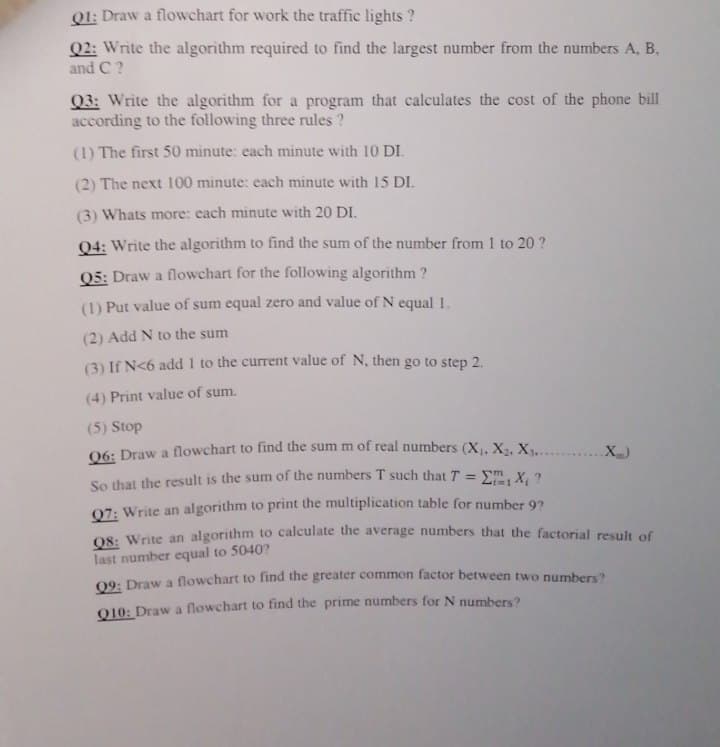 Qt: Draw a flowchart for work the traffic lights ?
Q2: Write the algorithm required to find the largest number from the numbers A, B.
and C ?
Q3: Write the algorithm for a program that calculates the cost of the phone bill
according to the following three rules ?
(1) The first 50 minute: each minute with 10 DI.
(2) The next 100 minute: each minute with 15 DI.
(3) Whats more: each minute with 20 DI.
04: Write the algorithm to find the sum of the number from 1 to 20 ?
Q5: Draw a flowchart for the following algorithm ?
(1) Put value of sum equal zero and value of N equal 1.
(2) Add N to the sum
(3) If N<6 add 1 to the current value of N, then go to step 2.
(4) Print value of sum.
(5) Stop
06: Draw a flowchart to find the sum m of real numbers (X, X2, X............X)
So that the result is the sum of the numbers T such that T = Em, X, ?
07: Write an algorithm to print the multiplication table for number 92
O8: Write an algorithm to calculate the average numbers that the factorial result of
last number equal to 5040?
09: Draw a flowchart to find the greater common factor between two numbers?
010: Draw a flowchart to find the prime numbers for N numbers?
