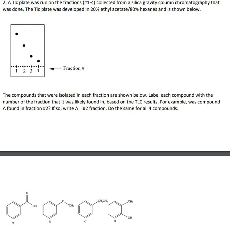 2. A Tlc plate was run on the fractions (#1-4) collected from a silica gravity column chromatography that
was done. The Tlc plate was developed in 20% ethyl acetate/80% hexanes and is shown below.
--------
Fraction #
1234
The compounds that were isolated in each fraction are shown below. Label each compound with the
number of the fraction that it was likely found in, based on the TLC results. For example, was compound
A found in fraction #2? If so, write A = #2 fraction. Do the same for all 4 compounds.
CH₂CH3
.CH3
OH
og
OH
D
B
CH₂