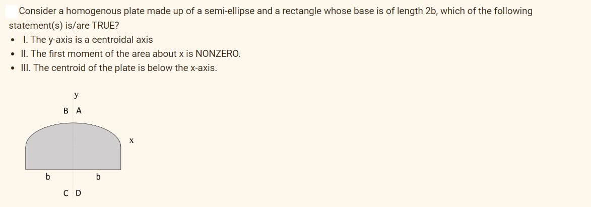 Consider a homogenous plate made up of a semi-ellipse and a rectangle whose base is of length 2b, which of the following
statement(s) is/are TRUE?
1. The y-axis is a centroidal axis
• II. The first moment of the area about x is NONZERO.
• III. The centroid of the plate is below the x-axis.
.
b
y
BA
C D
b
X