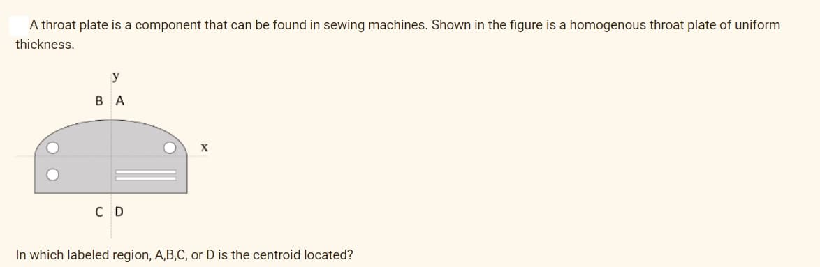 A throat plate is a component that can be found in sewing machines. Shown in the figure is a homogenous throat plate of uniform
thickness.
O
y
BA
CD
X
In which labeled region, A,B,C, or D is the centroid located?