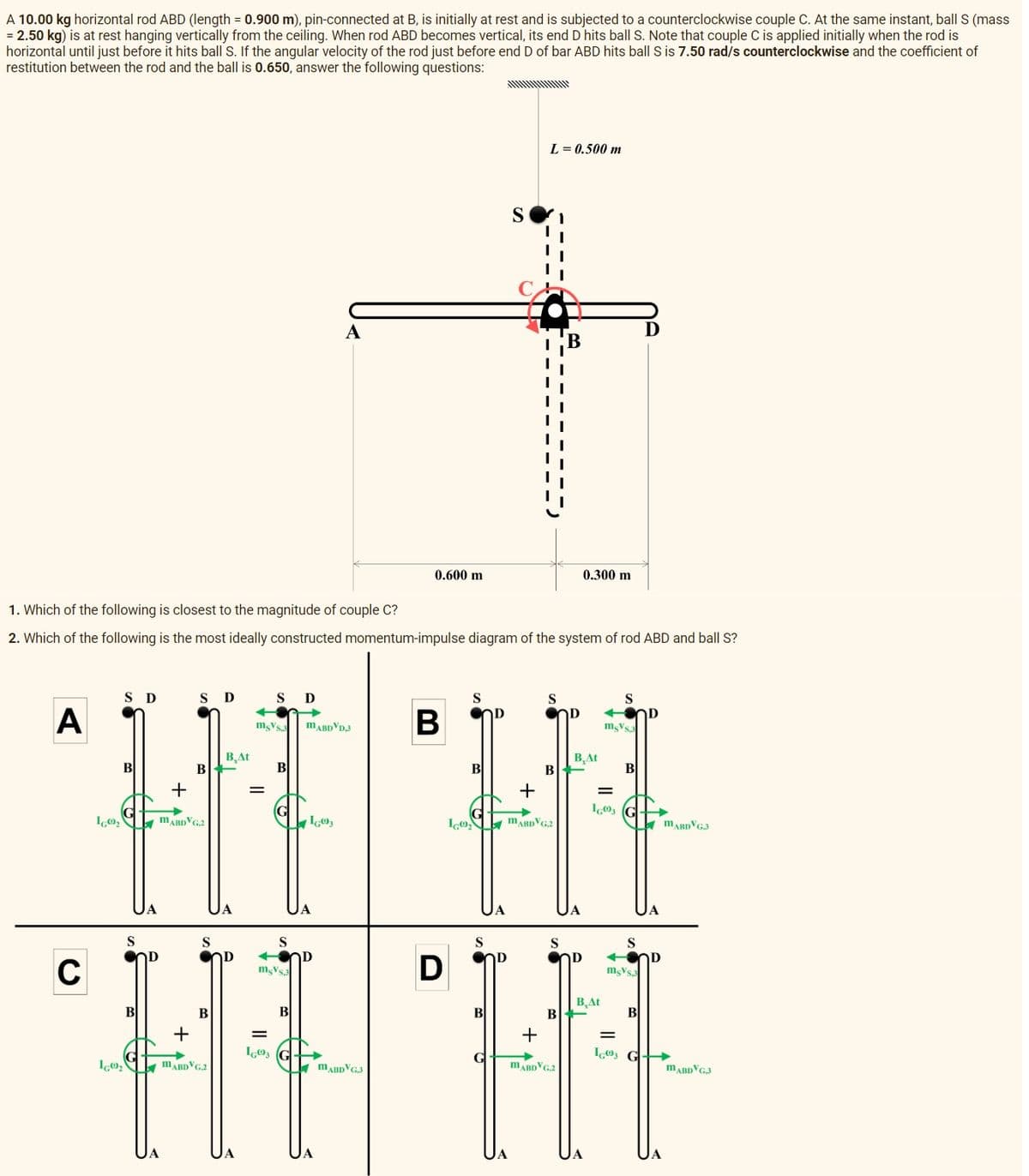 A 10.00 kg horizontal rod ABD (length = 0.900 m), pin-connected at B, is initially at rest and is subjected to a counterclockwise couple C. At the same instant, ball S (mass
= 2.50 kg) is at rest hanging vertically from the ceiling. When rod ABD becomes vertical, its end D hits ball S. Note that couple C is applied initially when the rod is
horizontal until just before it hits ball S. If the angular velocity of the rod just before end D of bar ABD hits ball S is 7.50 rad/s counterclockwise and the coefficient of
restitution between the rod and the ball is 0.650, answer the following questions:
A
C
IG00₂
S D
B
IGO₂
1. Which of the following is closest to the magnitude of couple C?
2. Which of the following is the most ideally constructed momentum-impulse diagram of the system of rod ABD and ball S?
S
B
+
S Ꭰ
B
MABDVG.2
S
B
+
MABDVG.2
B.At
D
S D
msVs.3 MABDVD,3
=
IG03
B
S
msVs.3
A
B
IG03
0.600 m
MABDVG,3
B
D
S
B
S
D
B
S
ΤΑ
L=0.500 m
+
ICO, ABDVG.2
D
S
B
S
B
+
MABDVG.2
D
0.300 m
B.At
ΤΑ
=
16003
B.At
S
mgVs.3
B
S
msVs.3
B
D
=
IG03 G
D
D
MARDVG3
MABDVG3