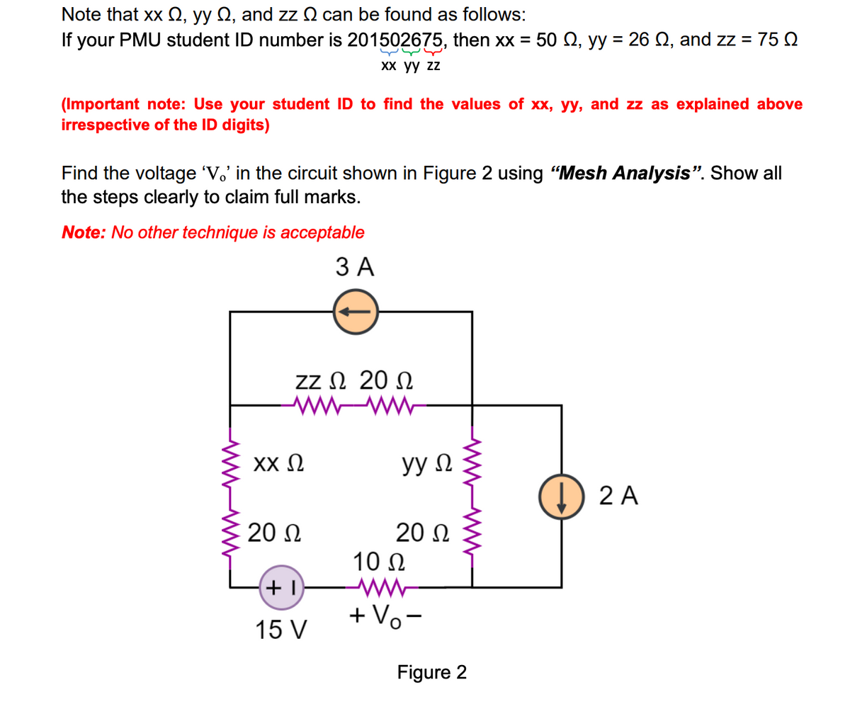 Note that xx Q, yy Q, and zz N can be found as follows:
If your PMU student ID number is 201502675, then xx = 50 Q, yy = 26 Q, and z = 75 Q
Xх уу zz
(Important note: Use your student ID to find the values of xx, yy, and zz as explained above
irrespective of the ID digits)
Find the voltage 'V.' in the circuit shown in Figure 2 using "Mesh Analysis". Show all
the steps clearly to claim full marks.
Note: No other technique is acceptable
ЗА
zz Ω 20 Ω
wwww-
XX N
yy N
2 A
20 N
20 Ω
10 N
ww-
+ Vo-
15 V
Figure 2
