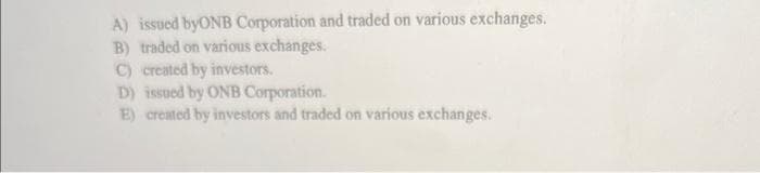 A) issued byONB Corporation and traded on various exchanges.
B) traded on various exchanges.
C) created by investors.
D) issued by ONB Corporation.
E) created by investors and traded on various exchanges.