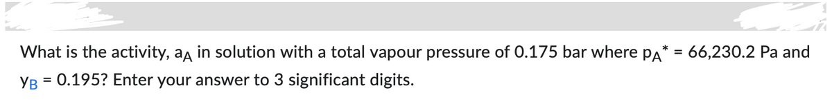 What is the activity, an in solution with a total vapour pressure of 0.175 bar where PA* = 66,230.2 Pa and
YB = 0.195? Enter your answer to 3 significant digits.