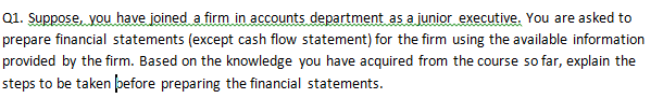 Q1. Suppose, you have joined a firm in accounts department as a junior executive. You are asked to
prepare financial statements (except cash flow statement) for the firm using the available information
provided by the firm. Based on the knowledge you have acquired from the course so far, explain the
steps to be taken þefore preparing the financial statements.
