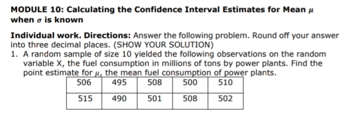 MODULE 10: Calculating the Confidence Interval Estimates for Mean u
when o is known
Individual work. Directions: Answer the following problem. Round off your answer
into three decimal places. (SHOW YOUR SOLUTION)
1. A random sample of size 10 yielded the following observations on the random
variable X, the fuel consumption in millions of tons by power plants. Find the
point estimate for µ, the mean fuel consumption of power plants.
506
495
508
500
510
515
490
501
508
502
