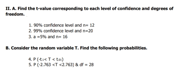 II. A. Find the t-value corresponding to each level of confidence and degrees of
freedom.
1. 90% confidence level and n= 12
2. 99% confidence level and n=20
3. a =5% and n= 16
B. Consider the random variable T. Find the following probabilities.
4. P (-t1< T < to1)
5. P (-2.763 <T <2.763) & df = 28
