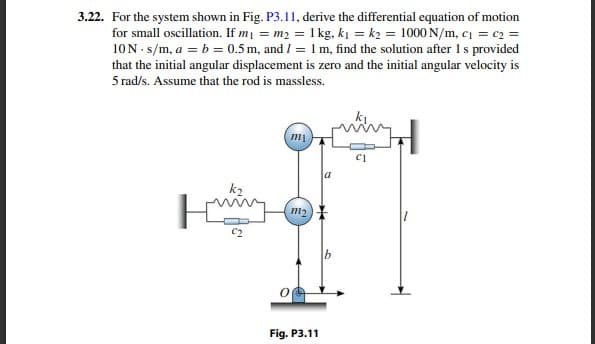 3.22. For the system shown in Fig. P3.11, derive the differential equation of motion
for small oscillation. If m = m2 = 1 kg, ki = k2 = 1000 N/m, c = c2 =
10N- s/m, a = b = 0.5 m, and I = 1 m, find the solution after Is provided
that the initial angular displacement is zero and the initial angular velocity is
5 rad/s. Assume that the rod is massless.
a
k2
m2
Fig. P3.11
