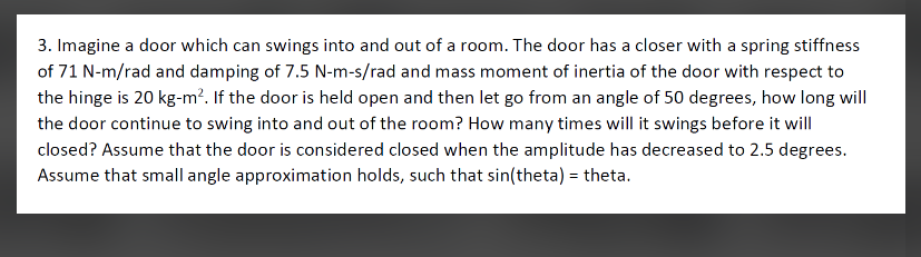 3. Imagine a door which can swings into and out of a room. The door has a closer with a spring stiffness
of 71 N-m/rad and damping of 7.5 N-m-s/rad and mass moment of inertia of the door with respect to
the hinge is 20 kg-m?. If the door is held open and then let go from an angle of 50 degrees, how long will
the door continue to swing into and out of the room? How many times will it swings before it will
closed? Assume that the door is considered closed when the amplitude has decreased to 2.5 degrees.
Assume that small angle approximation holds, such that sin(theta) = theta.
