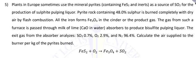 5) Plants in Europe sometimes use the mineral pyrites (containing FeS2 and inerts) as a source of SO, for the
production of sulphite pulping liquor. Pyrite rock containing 48.0% sulphur is burned completely with dry
air by flash combustion. All the iron forms Fe,0, in the cinder or the product gas. The gas from such a
furnace is passed through milk of lime (Cao in water) absorbers to produce bisulfite pulping liquor. The
exit gas from the absorber analyzes: SO20.7%, O2 2.9%, and N2 96.4%. Calculate the air supplied to the
burner per kg of the pyrites burned.
LO
FeSz + 02 → Fez04 + S02
