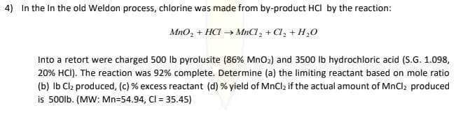 4) In the In the old Weldon process, chlorine was made from by-product HCI by the reaction:
MnO, + HCI → MnCl, + Cl, + H,0
Into a retort were charged 500 lb pyrolusite (86% MnO2) and 3500 lb hydrochloric acid (S.G. 1.098,
20% HCI). The reaction was 92% complete. Determine (a) the limiting reactant based on mole ratio
(b) Ib Clz produced, (c) % excess reactant (d) % yield of MnClz if the actual amount of MnClz produced
is 500lb. (MW: Mn=54.94, Cl = 35.45)
