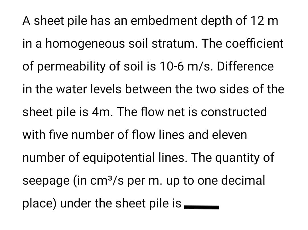 A sheet pile has an embedment depth of 12 m
in a homogeneous soil stratum. The coefficient
of permeability of soil is 10-6 m/s. Difference
in the water levels between the two sides of the
sheet pile is 4m. The flow net is constructed
with five number of flow lines and eleven
number of equipotential lines. The quantity of
seepage (in cm³/s per m. up to one decimal
place) under the sheet pile is
