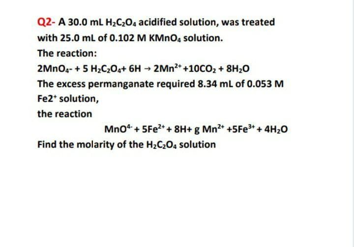 Q2- A 30.0 mL H2C2O4 acidified solution, was treated
with 25.0 mL of 0.102 M KMnOg solution.
The reaction:
2MNO4- + 5 H2C204+ 6H → 2MN2+ +10CO2 + 8H20
The excess permanganate required 8.34 mL of 0.053 M
Fe2* solution,
the reaction
Mno“ + 5Fe?* + 8H+ g Mn* +5Fe+ + 4H20
Find the molarity of the H2C2O4 solution
