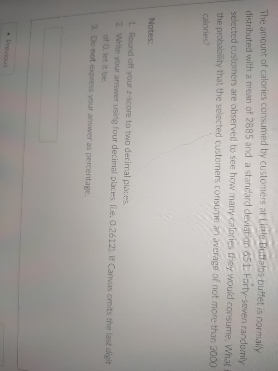 The amount of calories consumed by customers at Little Buffalos buffet is normally
distributed with a mean of 2885 and a standard deviation 651. Forty-seven randomly
selected customers are observed to see how many calories they would consume. Whati
the probability that the selected customers consume an average of not more than 3000
calories?
Notes:
1. Round off your z-score to two decimal places.
2. Write your answer using four decimal places. (i.e. 0.2612). If Canvas omits the last digit
of 0, let it be.
3. Do not express your answer as percentage.
« Previous
