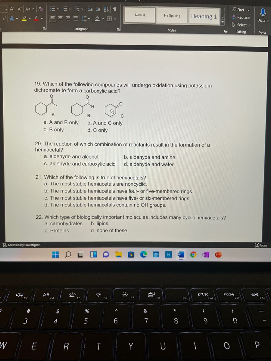 - A A Aa v A
m、m、iv三E
O Find -
三三三三m。 v田v
Normal
No Spacing
Heading 1
x' A 2. A v
Replace
Dictate
A Select v
Paragraph
Styles
Editing
Voice
19. Which of the following compounds will undergo oxidation using potassium
dichromate to form a carboxylic acid?
B
a. A and B only
с. В only
b. A and C only
d. C only
20. The reaction of which combination of reactants result in the formation of a
hemiacetal?
a. aldehyde and alcohol
c. aldehyde and carboxylic acid
b. aldehyde and amine
d. aldehyde and water
21. Which of the following is true of hemiacetals?
a. The most stable hemiacetals are noncyclic.
b. The most stable hemiacetals have four- or five-membered rings.
c. The most stable hemiacetals have five- or six-membered rings.
d. The most stable hemiacetals contain no OH groups.
22. Which type of biologically important molecules includes many cyclic hemiacetals?
a. carbohydrates
c. Proteins
b. lipids
d. none of these
* Accessibility: Investigate
D'Focus
当
prt sc
F10
home
end
F3
F4
F5
F6
F7
F8
F9
F11
F12
$
%
A.
&
3
4
6
7
8.
E
R
Y
U
P
