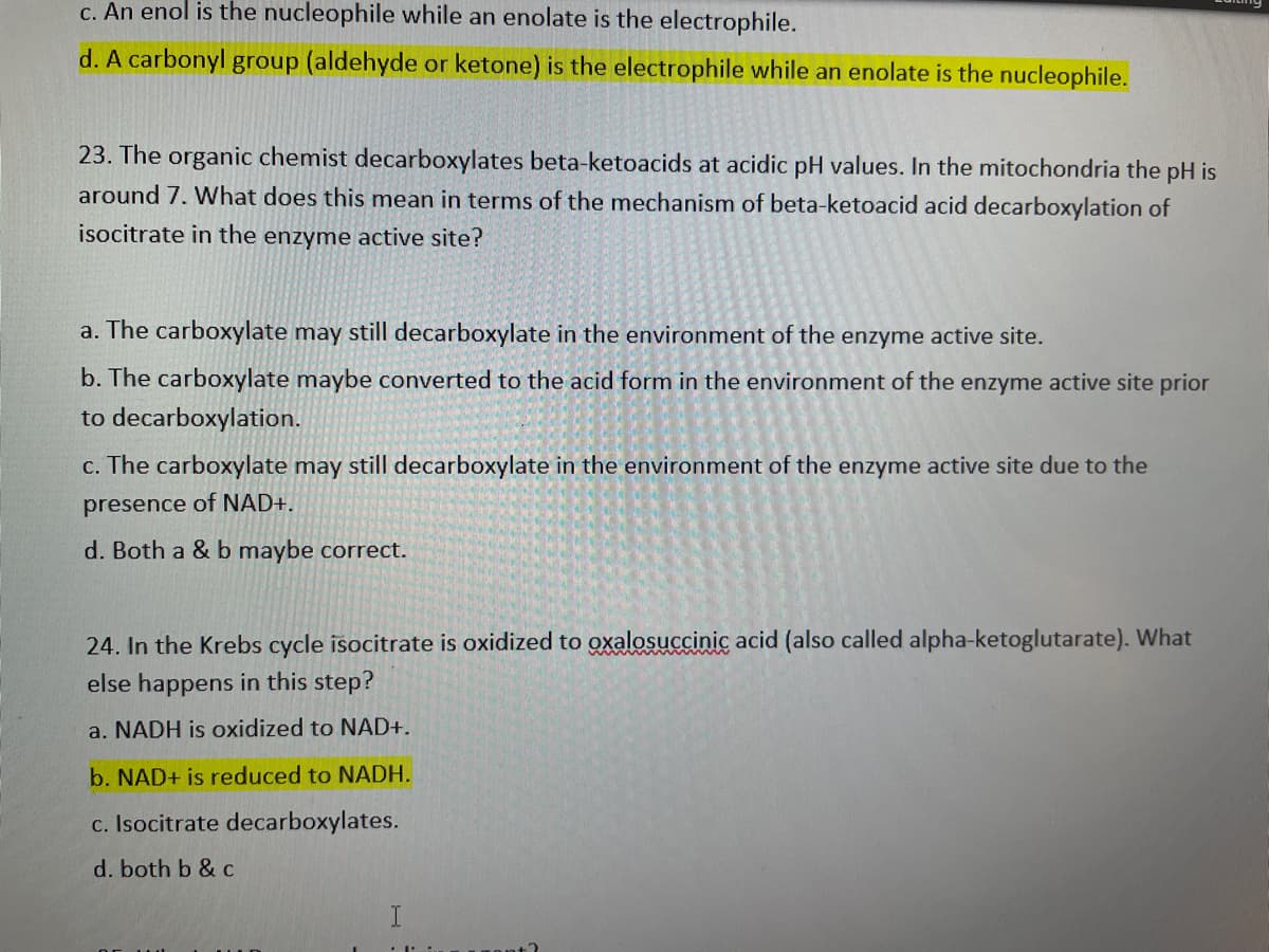 c. An enol is the nucleophile while an enolate is the electrophile.
d. A carbonyl group (aldehyde or ketone) is the electrophile while an enolate is the nucleophile.
23. The organic chemist decarboxylates beta-ketoacids at acidic pH values. In the mitochondria the pH is
around 7. What does this mean in terms of the mechanism of beta-ketoacid acid decarboxylation of
isocitrate in the enzyme active site?
a. The carboxylate may still decarboxylate in the environment of the enzyme active site.
b. The carboxylate maybe converted to the acid form in the environment of the enzyme active site prior
to decarboxylation.
c. The carboxylate may still decarboxylate in the environment of the enzyme active site due to the
presence of NAD+.
d. Both a & b maybe correct.
24. In the Krebs cycle isocitrate is oxidized to oxalosuccinic acid (also called alpha-ketoglutarate). What
else happens in this step?
a. NADH is oxidized to NAD+.
b. NAD+ is reduced to NADH.
c. Isocitrate decarboxylates.
d. both b & c
