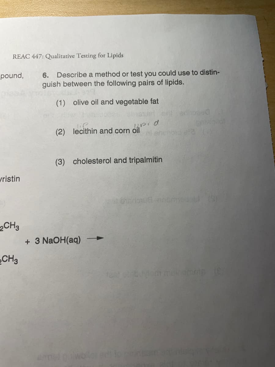 REAC 447: Qualitative Testing for Lipids
6. Describe a method or test you could use to distin-
guish between the following pairs of lipids.
pound,
(1) olive oil and vegetable fat
lie
(2) lecithin and corn oil
(3) cholesterol and tripalmitin
vristin
„CH3
+ 3 NaOH(aq)
CH3
test b om mnomme (
