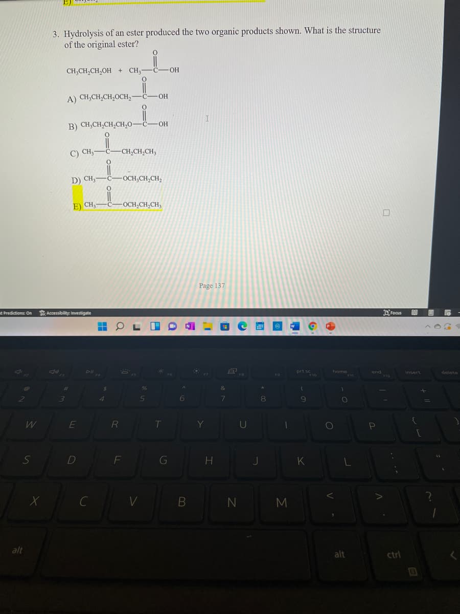 3. Hydrolysis of an ester produced the two organic products shown. What is the structure
of the original ester?
CH;CH,CH,OH + CH3-
HO-
-O-
A) CH;CH,CH;OCH,-
I
B) CH;CH;CH;CH;O–ċ-OH
C) CH;-
-CH,CH,CH3
D) CH,-
-OCH,CH,CH,
E) CH3
•C
-OCH,CH,CH3
Page 137
d Predictions: On Accessibility: Investigate
DFocus
Dl
prt sc
home
end
F12
insert
delete
F3
F4
F9
F10
F11
&
2
5n
6.
8
E
RI
U
Pn
F
K
C
V
alt
alt
ctrl
