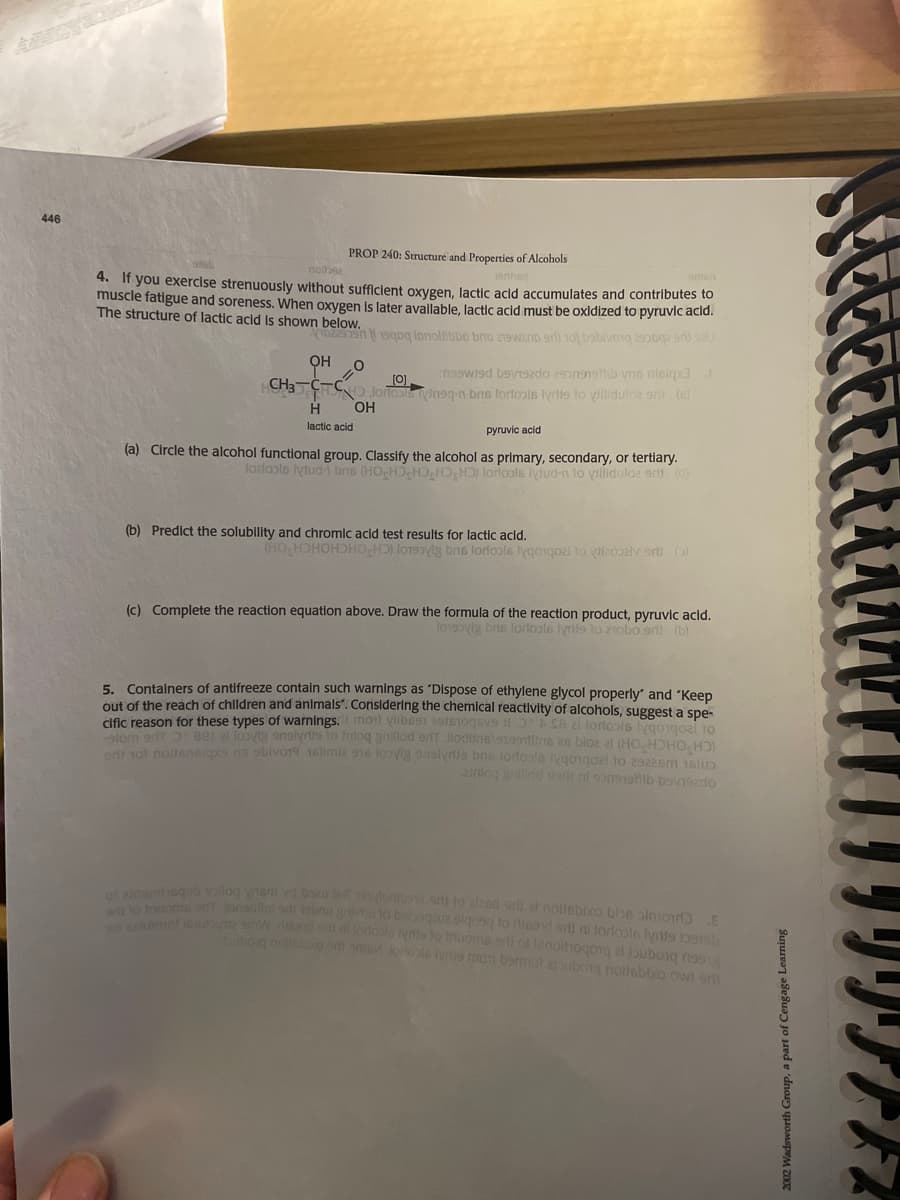 446
PROP 240: Structuré and Properties of Alcohols
nolba
4. If you exercise strenuously without sufficlent oxygen, lactic acid accumulates and contributes to
muscle fatigue and soreness. When oxygen Is later available, lactic acid must be oxidized to pyruvic acld.
The structure of lactic acid Is shown below.
yo19oq Ionollibbo brio z9wanD srli 1o bobilvo1g 2opgz sri sU
OH
nsewied bavi92do 29on91sib yns nieigxa
CH3 CT
H
[0]
oflols vingg-n bis lorlools lyrlis lo yilidulo2 ori (6)
OH
lactic acid
pyruvic acid
(a) Circle the alcohol functional group. Classify the alcohol as primary, secondary, or tertlary.
lorlools lylud- bns (HO HD HD,H);HD) lorlools lydud-n lo villidulo2 erit (d)
(b) Predict the solublity and chromlc acid test results for lactic acld.
(9 UG ARCORIA o 2obiob cou ACGLO (CH OHCHOHCH OHI
(c) Complete the reaction equation above. Draw the formula of the reaction product, pyruvic acid.
l0190yig brs lorlools lyrits to zrobo ert (b)
5. Containers of antifreeze contain such warnings as 'Dispose of ethylene glycol properly" and "Keep
out of the reach of children and animals". Considerlng the chemical reactivity of alcohols, suggest a spe-
cific reason for these types of warnings. moil vlibs91 2ois1oqsv9 8 2 loriosis ygorgoai to
lom or aer a loovte anslyrlis to tnloq aniliod erfT llodiineloro9lins 26 blo2 21 (HO HDHO,-H
ol noltsnsiaxs na sblvo19 16limle 916 loyla analynie bne lorfools iygo1goal o 2922sm 1elp
2nlog gillod isr ni sonshib bsviszdo
e 9log nem vd bou let doo sri lo alzed srli el noliebixo bbe almoɔ.E
umsf onsulo bnu gvlo DIDquua olqosq to ilieand ari ni lorloole lyrtis bpiob
ube is lorlots lyis to Inuoms rll ol lenoihogoig al bubong n99
tog no o oni ma lonos vs mot bemiot abog nousbbo ow ert
2002 Wadsworth Group, a part of Cengage Learning
