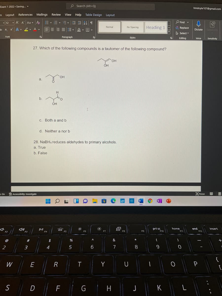 Exam 1 2022 • Saving. -
O Search (Alt+Q)
hmdoyle107@gmail.com
n Layout References
Mailings Review
View Help Table Design Layout
- 12 v A A Aa v A
E- E E AL T
O Find -
Normal
Heading 1
& Replace
No Spacing
b x x A v 2. A v
Dictate
Sensitivity
A Select
Font
Paragraph
Styles
Editing
Voice
Sensitivity
27. Which of the following compounds is a tautomer of the following compound?
HO.
HO.
a.
b.
OH
C. Both a and b
d. Neither a nor b
28. NaBH4 reduces aldehydes to primary alcohols.
a. True
b. False
E On
Accessibility: Investigate
DFocus
DII
prt sc
home
end
insert
F2
F3
@
2#
$
%
&
3
4
5
7
8
9.
W
E
R
T
Y
U
P
S
D
H
K
