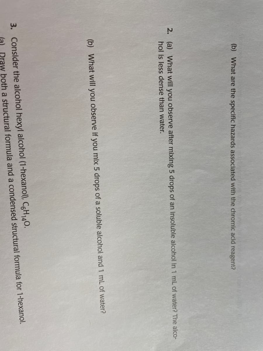 (b) What are the specific hazards associated with the chromic acid reagent?
2. (a) What will you observe after mixing 5 drops of an insoluble alcohol in 1 mL of water? The alco-
hol is less dense than water.
(b) What will you observe if you mix 5 drops of a soluble alcohol and 1 mL of water?
3. Consider the alcohol hexyl alcohol (1-hexanol), C6H140.
Praw both a structural formula and a condensed structural formula for 1-hexanol.
