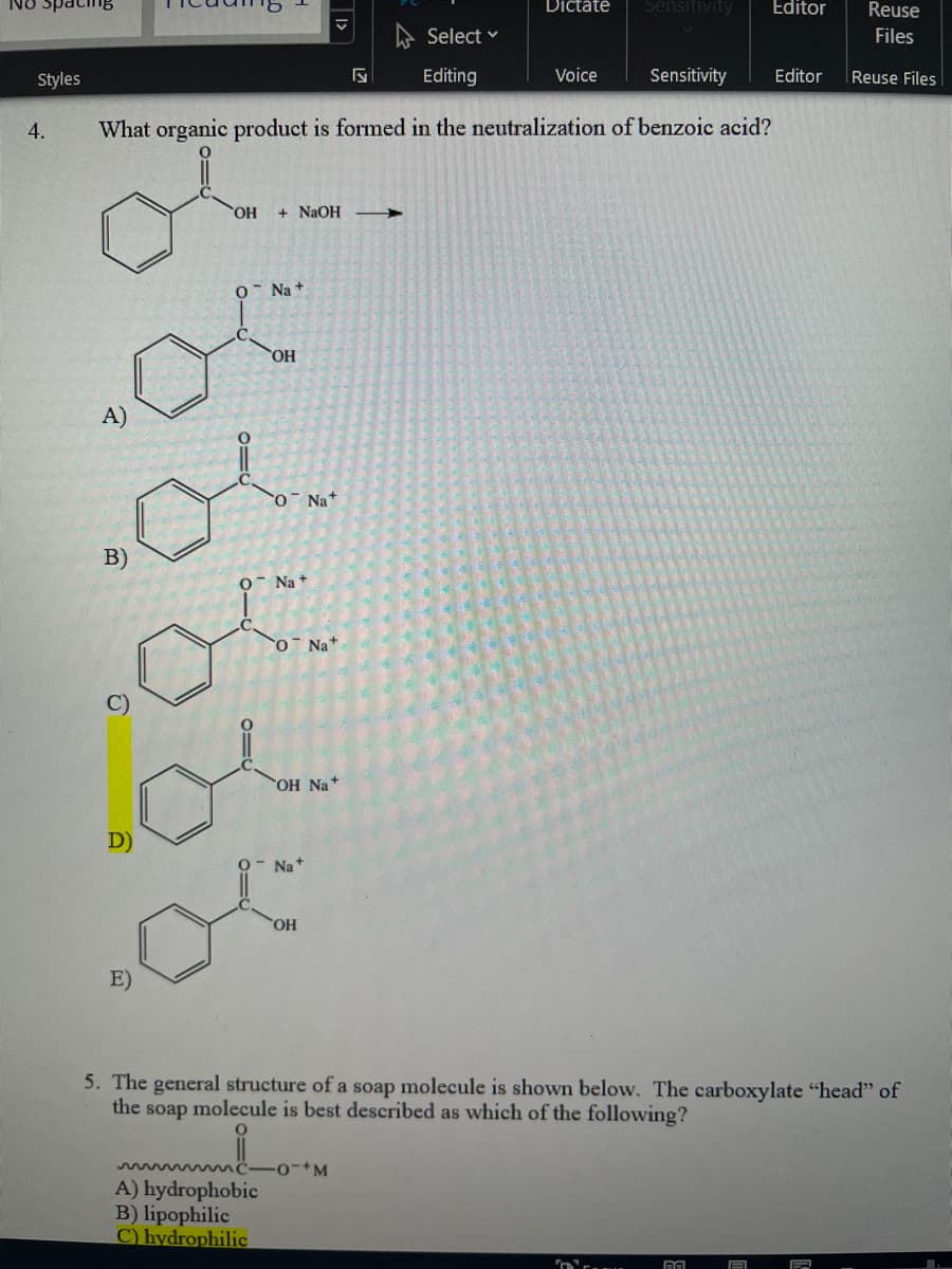 No SpacinB
Dictate
Sensitivity
Editor
Reuse
A Select v
Files
Styles
Editing
Voice
Sensitivity
Editor
Reuse Files
4.
What organic product is formed in the neutralization of benzoic acid?
HO,
+ NaOH
Na +
A)
O Na+
B)
O- Na +
O Na+
OH Na+
D)
Na+
OH
E)
5. The general structure of a soap molecule is shown below. The carboxylate "head" of
the soap molecule is best described as which of the following?
A) hydrophobic
B) lipophilic
C) hydrophilic
