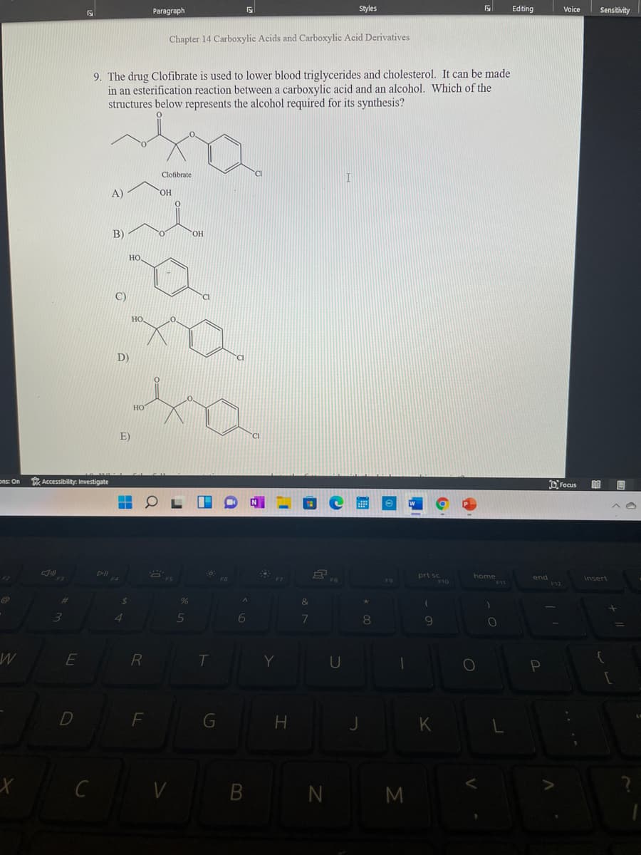 Paragraph
Styles
Editing
Voice
Sensitivity
Chapter 14 Carboxylic Acids and Carboxylic Acid Derivatives
9. The drug Clofibrate is used to lower blood triglycerides and cholesterol. It can be made
in an esterification reaction between a carboxylic acid and an alcohol. Which of the
structures below represents the alcohol required for its synthesis?
Clofibrate
A)
HO,
B)
OH
но
D)
но
E)
ons: On
* Accessibility: Investigate
DFocus
prt sc
home
end
insert
F10
24
&
3.
7
9
E
R
T
U
B N M
G
