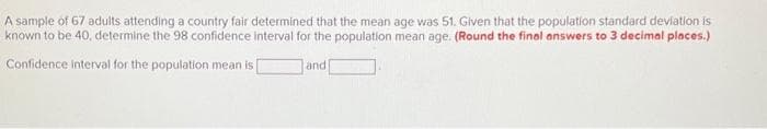 A sample of 67 adults attending a country fair determined that the mean age was 51. Given that the population standard deviation is
known to be 40, determine the 98 confidence interval for the population mean age. (Round the final answers to 3 decimal places.)
Confidence interval for the population mean is
and [