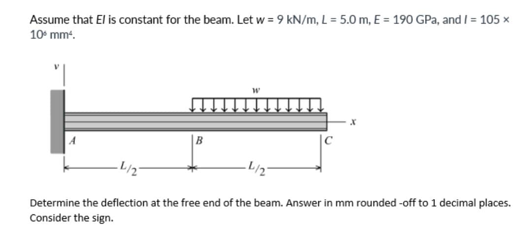 Assume that El is constant for the beam. Let w = 9 kN/m, L = 5.0 m, E = 190 GPa, and I = 105 x
10° mm4.
A
L/2
L/2
Determine the deflection at the free end of the beam. Answer in mm rounded -off to 1 decimal places.
Consider the sign.
