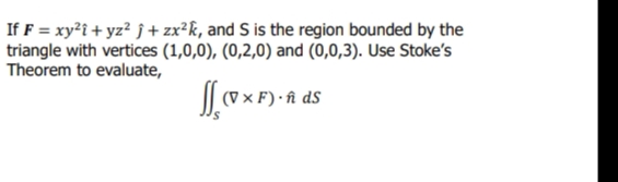 If F = xy²i + yz² j + zx²k, and S is the region bounded by the
triangle with vertices (1,0,0), (0,2,0) and (0,0,3). Use Stoke's
Theorem to evaluate,
(V × F) · î dS
