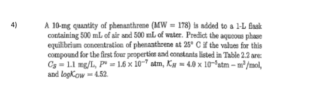 4)
A 10-mg quantity of phenanthrene (MW = 178) is added to a 1-L flask
containing 500 mL of air and 500 mL of water. Predict the aqueous phase
equilibrium concentration of phenanthrene at 25° C if the values for this
compound for the first four properties and constants listed in Table 2.2 are:
C's = 1.1 mg/L, P = 1.6 × 107 atm, X = 4.0 × 10¯³atm – m³/mol,
and log Kow = 4.52.