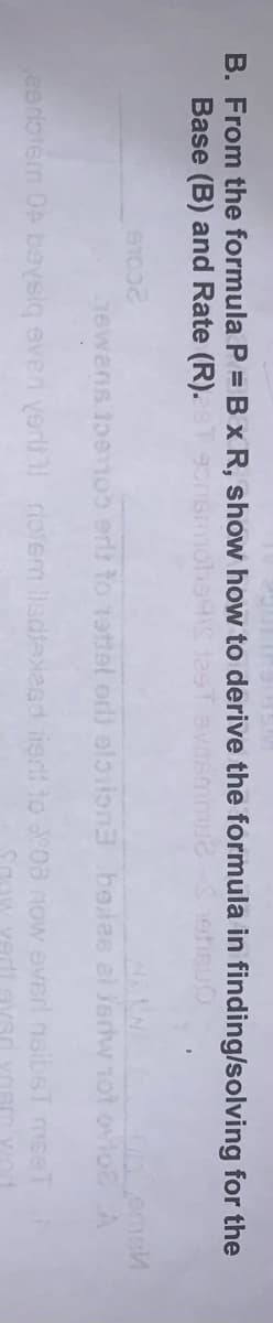 B. From the formula P = B x R, show how to derive the formula in finding/solving for the
Base (B) and Rate (R).
2COLB
Tewens toe100 erls to tattel or) olaiion3 beles al isrdw 1ot ovio A
eerbtem OA boysiq even yert rolem llsdleXasd ierd to 08 now everl nsibsT mseT
Sgow vedi gvar yasm vod
