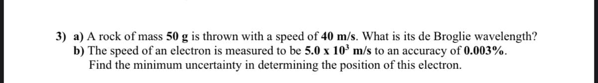 3) a) A rock of mass 50 g is thrown with a speed of 40 m/s. What is its de Broglie wavelength?
b) The speed of an electron is measured to be 5.0 x 10' m/s to an accuracy of 0.003%.
Find the minimum uncertainty in determining the position of this electron.
