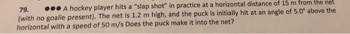 79.
000 A hockey player hits a "slap shot" in practice at a horizontal distance of 15 m from the net
(with no goalie present). The net is 1.2 m high, and the puck is initially hit at an angle of 5.0° above the
horizontal with a speed of 50 m/s Does the puck make it into the net?
