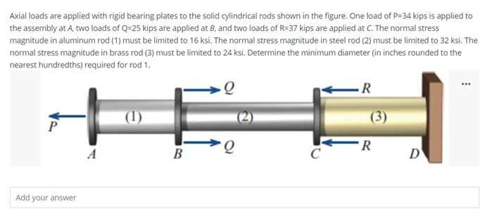 Axial loads are applied with rigid bearing plates to the solid cylindrical rods shown in the figure. One load of P=34 kips is applied to
the assembly at A, two loads of Q=25 kips are applied at B, and two loads of R=37 kips are applied at C. The normal stress
magnitude in aluminum rod (1) must be limited to 16 ksi. The normal stress magnitude in steel rod (2) must be limited to 32 ksi. The
normal stress magnitude in brass rod (3) must be limited to 24 ksi. Determine the minimum diameter (in inches rounded to the
nearest hundredths) required for rod 1.
...
(1)
(3)
P
R
A
B
D'
Add your answer
