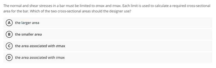 The normal and shear stresses in a bar must be limited to amax and tmax. Each limit is used to calculate a required cross-sectional
area for the bar. Which of the two cross-sectional areas should the designer use?
A the larger area
(B the smaller area
the area associated with omax
the area associated with tmax
